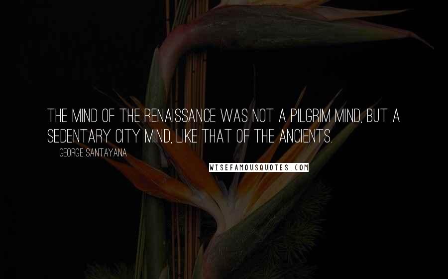 George Santayana Quotes: The mind of the Renaissance was not a pilgrim mind, but a sedentary city mind, like that of the ancients.