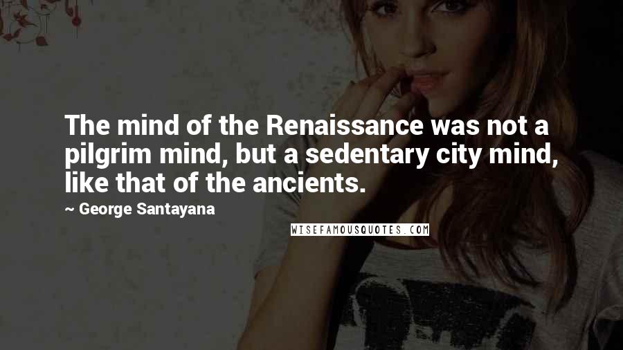 George Santayana Quotes: The mind of the Renaissance was not a pilgrim mind, but a sedentary city mind, like that of the ancients.