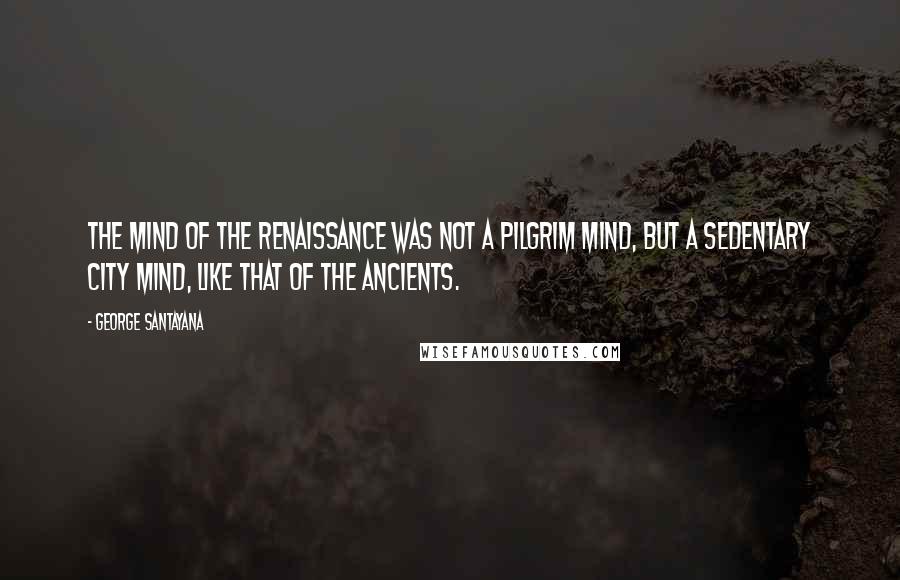 George Santayana Quotes: The mind of the Renaissance was not a pilgrim mind, but a sedentary city mind, like that of the ancients.
