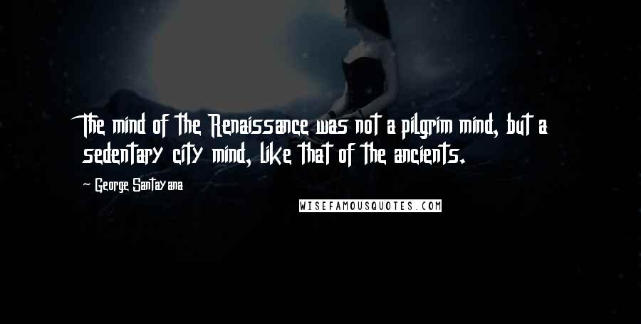 George Santayana Quotes: The mind of the Renaissance was not a pilgrim mind, but a sedentary city mind, like that of the ancients.