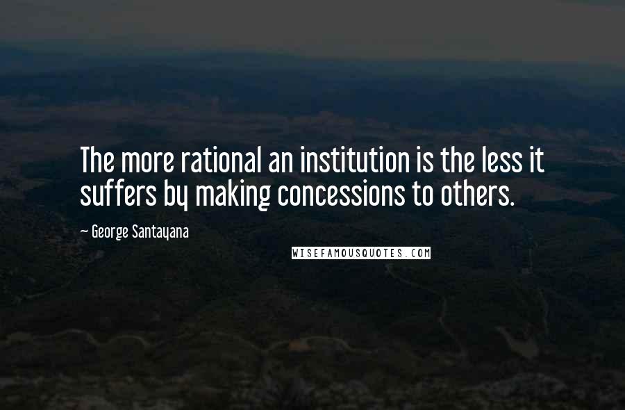 George Santayana Quotes: The more rational an institution is the less it suffers by making concessions to others.