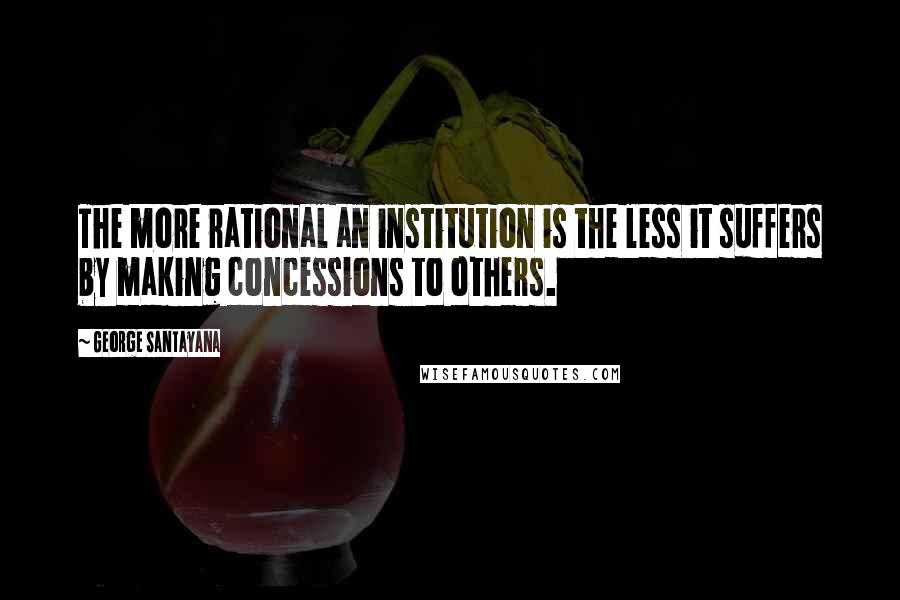 George Santayana Quotes: The more rational an institution is the less it suffers by making concessions to others.