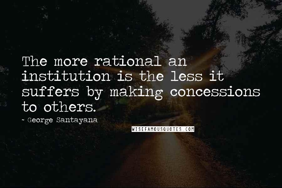 George Santayana Quotes: The more rational an institution is the less it suffers by making concessions to others.