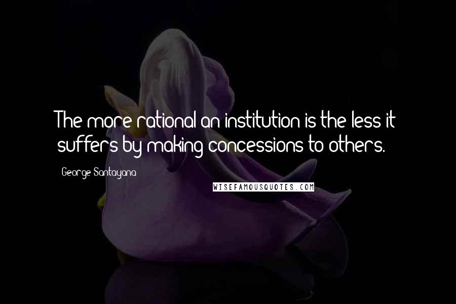 George Santayana Quotes: The more rational an institution is the less it suffers by making concessions to others.