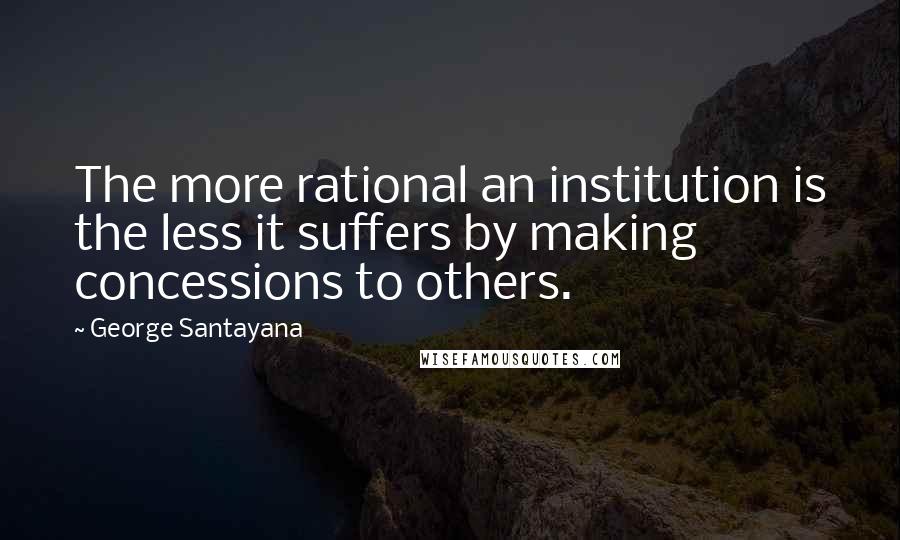 George Santayana Quotes: The more rational an institution is the less it suffers by making concessions to others.