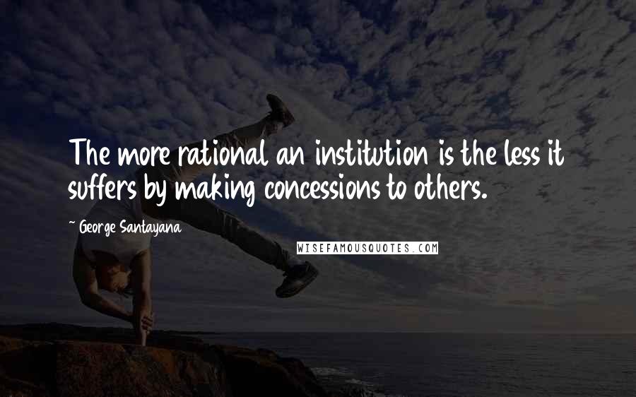 George Santayana Quotes: The more rational an institution is the less it suffers by making concessions to others.
