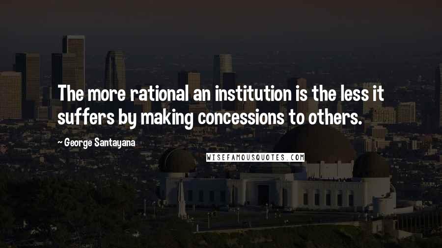 George Santayana Quotes: The more rational an institution is the less it suffers by making concessions to others.