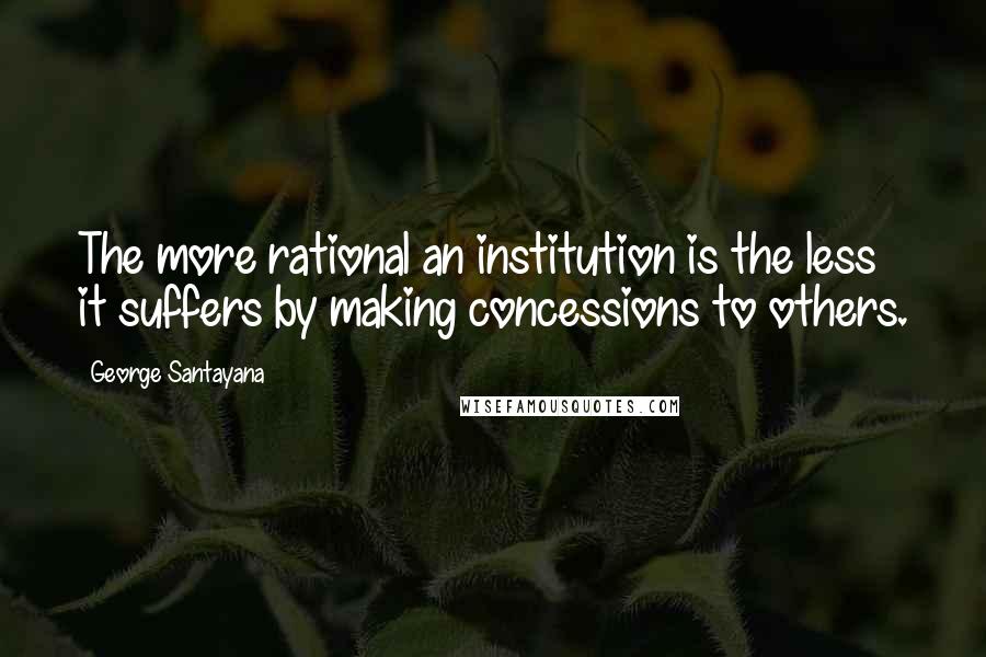 George Santayana Quotes: The more rational an institution is the less it suffers by making concessions to others.