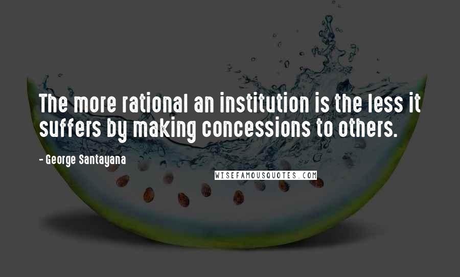 George Santayana Quotes: The more rational an institution is the less it suffers by making concessions to others.