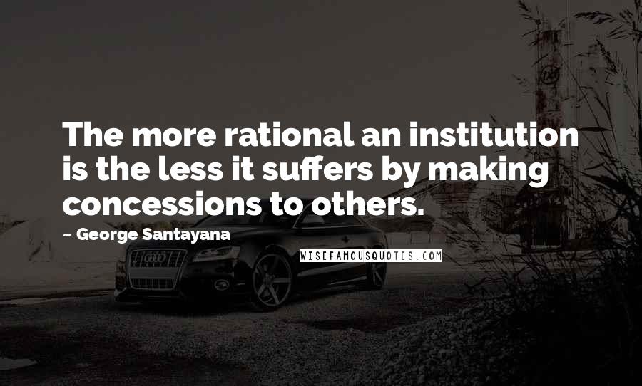 George Santayana Quotes: The more rational an institution is the less it suffers by making concessions to others.