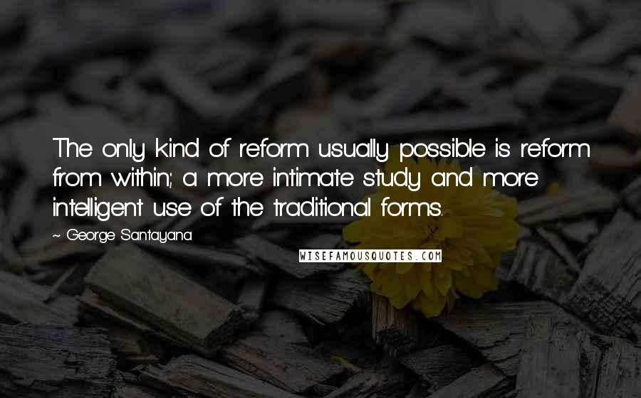 George Santayana Quotes: The only kind of reform usually possible is reform from within; a more intimate study and more intelligent use of the traditional forms.