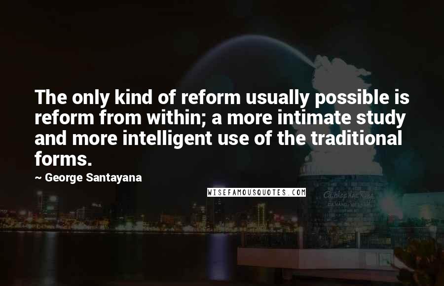 George Santayana Quotes: The only kind of reform usually possible is reform from within; a more intimate study and more intelligent use of the traditional forms.