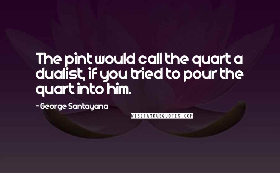 George Santayana Quotes: The pint would call the quart a dualist, if you tried to pour the quart into him.