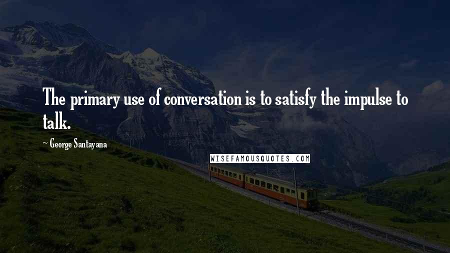 George Santayana Quotes: The primary use of conversation is to satisfy the impulse to talk.