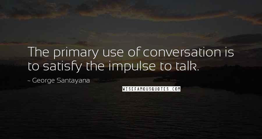 George Santayana Quotes: The primary use of conversation is to satisfy the impulse to talk.