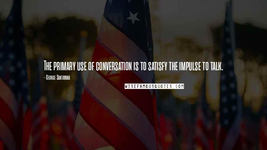 George Santayana Quotes: The primary use of conversation is to satisfy the impulse to talk.