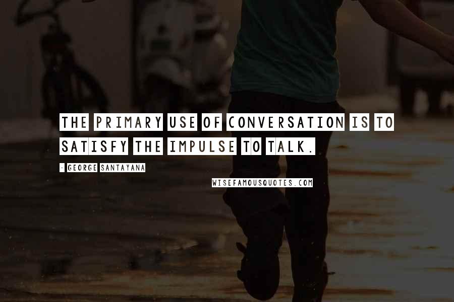 George Santayana Quotes: The primary use of conversation is to satisfy the impulse to talk.