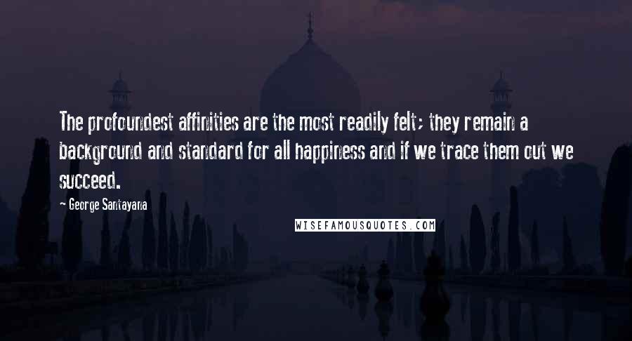 George Santayana Quotes: The profoundest affinities are the most readily felt; they remain a background and standard for all happiness and if we trace them out we succeed.