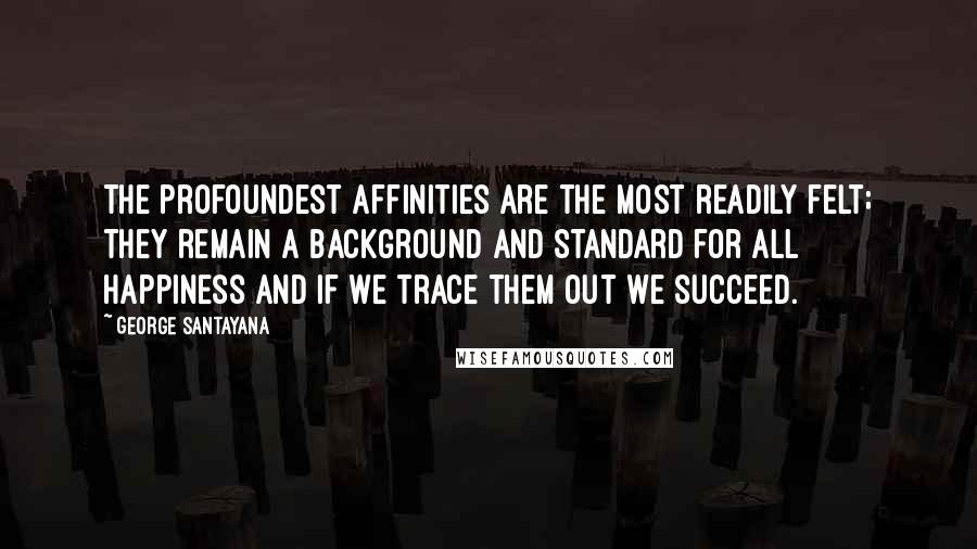 George Santayana Quotes: The profoundest affinities are the most readily felt; they remain a background and standard for all happiness and if we trace them out we succeed.