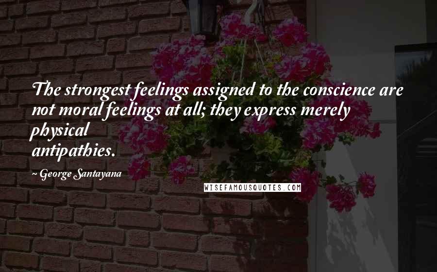 George Santayana Quotes: The strongest feelings assigned to the conscience are not moral feelings at all; they express merely physical antipathies.