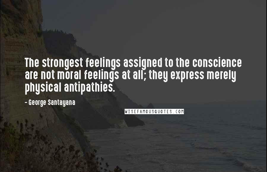 George Santayana Quotes: The strongest feelings assigned to the conscience are not moral feelings at all; they express merely physical antipathies.