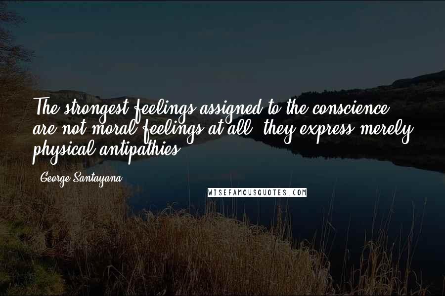 George Santayana Quotes: The strongest feelings assigned to the conscience are not moral feelings at all; they express merely physical antipathies.