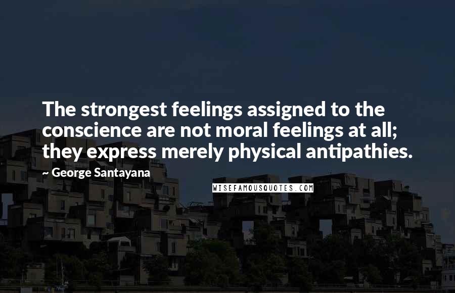 George Santayana Quotes: The strongest feelings assigned to the conscience are not moral feelings at all; they express merely physical antipathies.