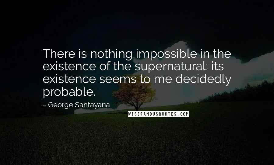 George Santayana Quotes: There is nothing impossible in the existence of the supernatural: its existence seems to me decidedly probable.