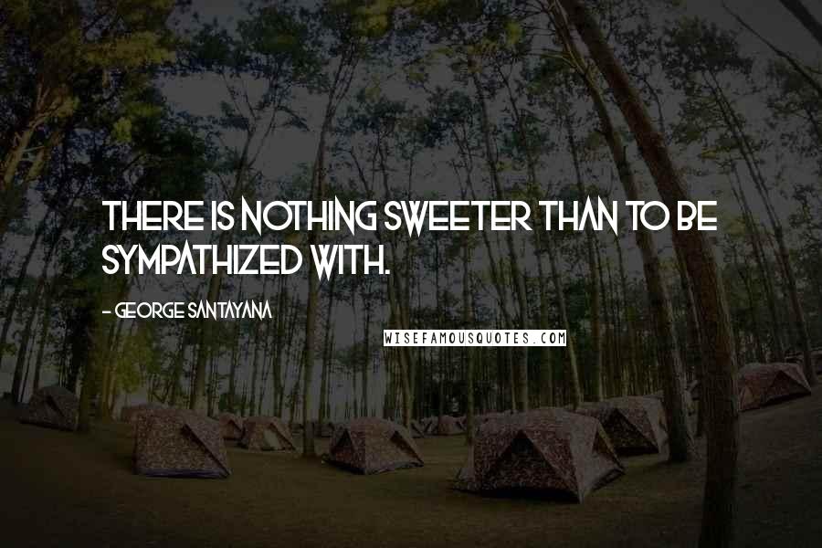 George Santayana Quotes: There is nothing sweeter than to be sympathized with.