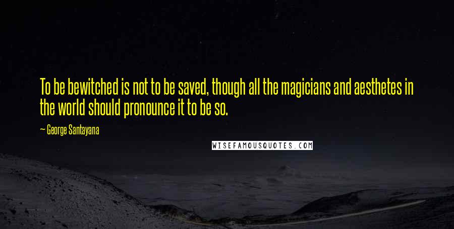 George Santayana Quotes: To be bewitched is not to be saved, though all the magicians and aesthetes in the world should pronounce it to be so.