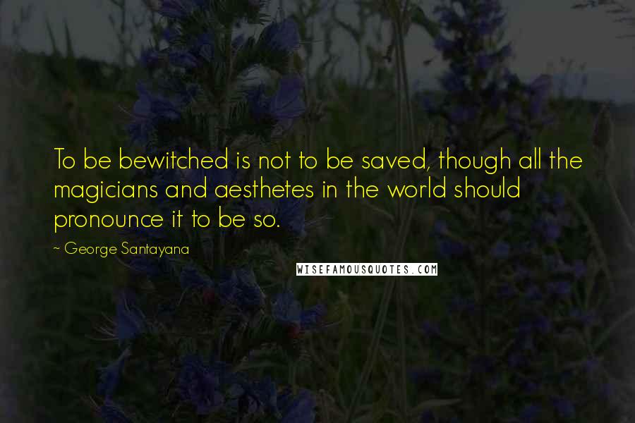 George Santayana Quotes: To be bewitched is not to be saved, though all the magicians and aesthetes in the world should pronounce it to be so.