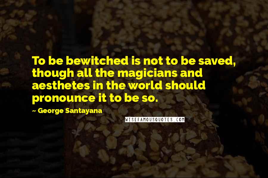 George Santayana Quotes: To be bewitched is not to be saved, though all the magicians and aesthetes in the world should pronounce it to be so.