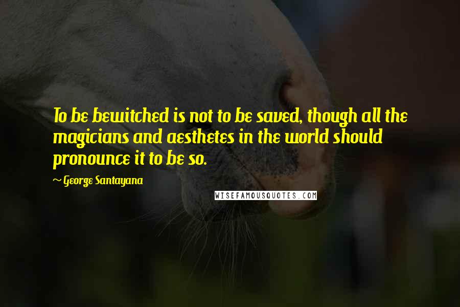 George Santayana Quotes: To be bewitched is not to be saved, though all the magicians and aesthetes in the world should pronounce it to be so.