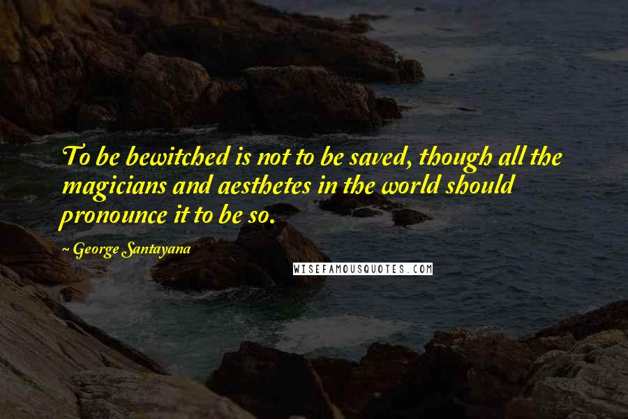 George Santayana Quotes: To be bewitched is not to be saved, though all the magicians and aesthetes in the world should pronounce it to be so.