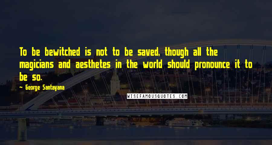 George Santayana Quotes: To be bewitched is not to be saved, though all the magicians and aesthetes in the world should pronounce it to be so.