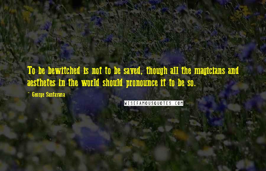 George Santayana Quotes: To be bewitched is not to be saved, though all the magicians and aesthetes in the world should pronounce it to be so.