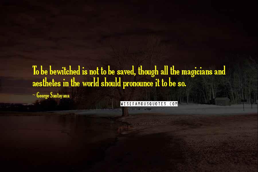 George Santayana Quotes: To be bewitched is not to be saved, though all the magicians and aesthetes in the world should pronounce it to be so.