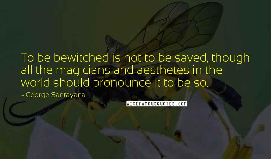 George Santayana Quotes: To be bewitched is not to be saved, though all the magicians and aesthetes in the world should pronounce it to be so.