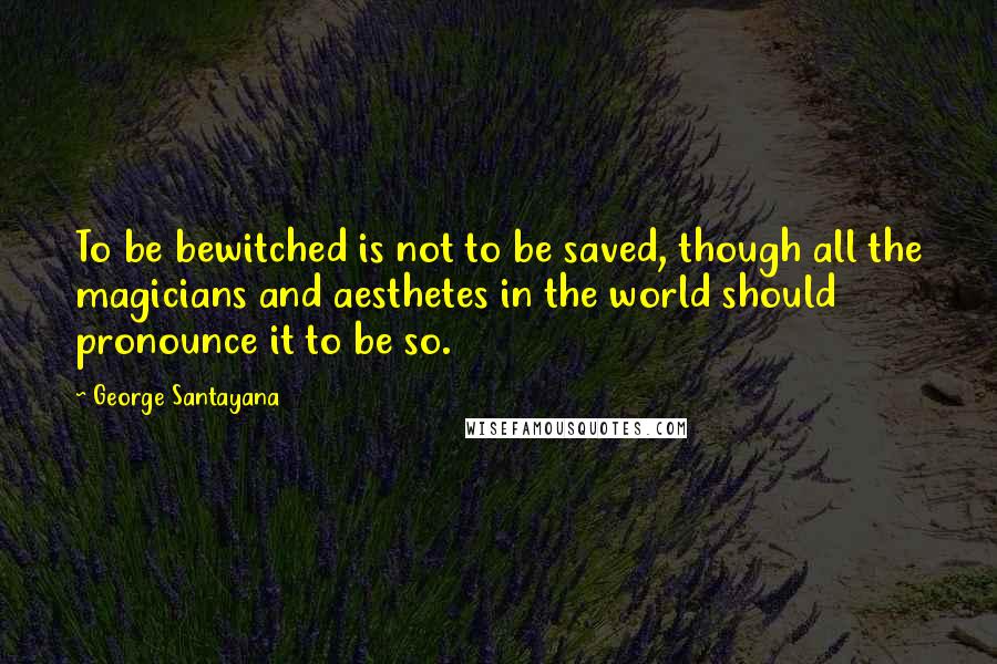 George Santayana Quotes: To be bewitched is not to be saved, though all the magicians and aesthetes in the world should pronounce it to be so.