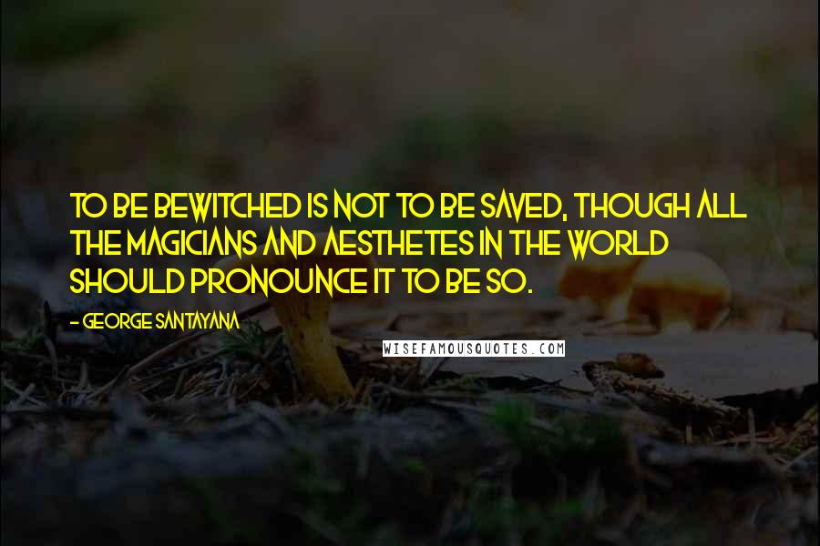 George Santayana Quotes: To be bewitched is not to be saved, though all the magicians and aesthetes in the world should pronounce it to be so.