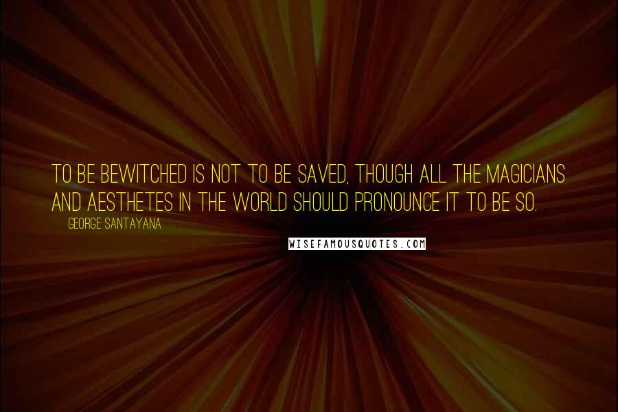 George Santayana Quotes: To be bewitched is not to be saved, though all the magicians and aesthetes in the world should pronounce it to be so.