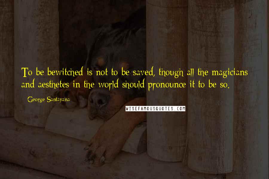 George Santayana Quotes: To be bewitched is not to be saved, though all the magicians and aesthetes in the world should pronounce it to be so.