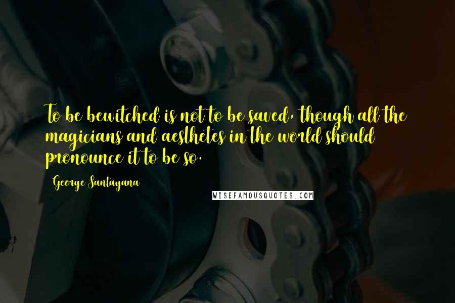 George Santayana Quotes: To be bewitched is not to be saved, though all the magicians and aesthetes in the world should pronounce it to be so.