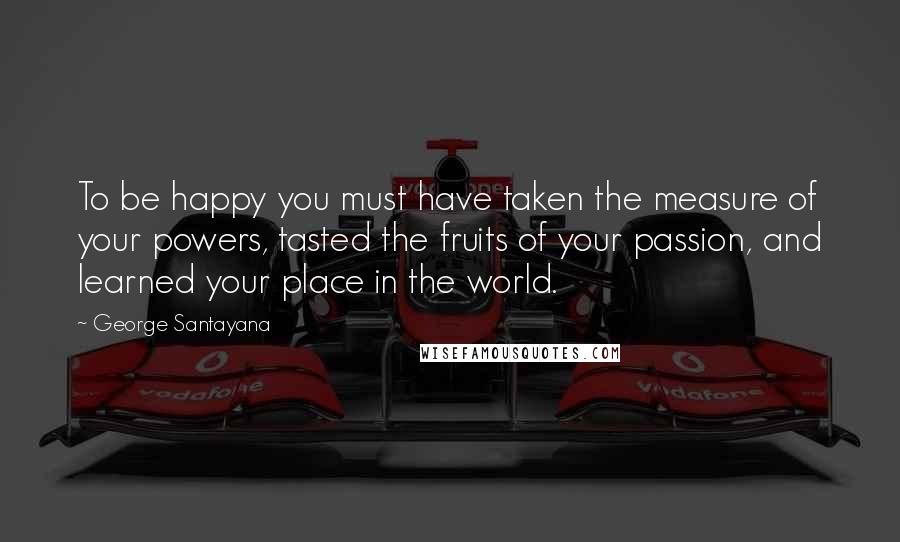 George Santayana Quotes: To be happy you must have taken the measure of your powers, tasted the fruits of your passion, and learned your place in the world.