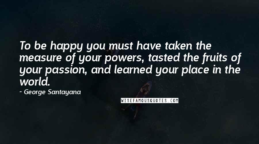 George Santayana Quotes: To be happy you must have taken the measure of your powers, tasted the fruits of your passion, and learned your place in the world.
