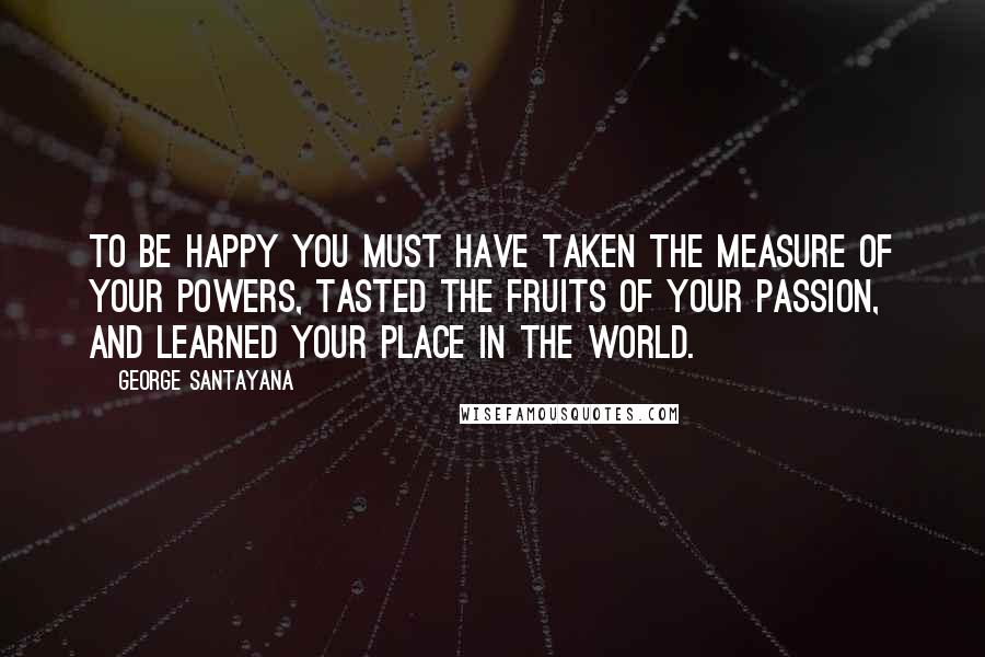 George Santayana Quotes: To be happy you must have taken the measure of your powers, tasted the fruits of your passion, and learned your place in the world.