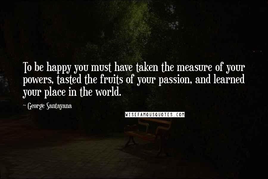 George Santayana Quotes: To be happy you must have taken the measure of your powers, tasted the fruits of your passion, and learned your place in the world.