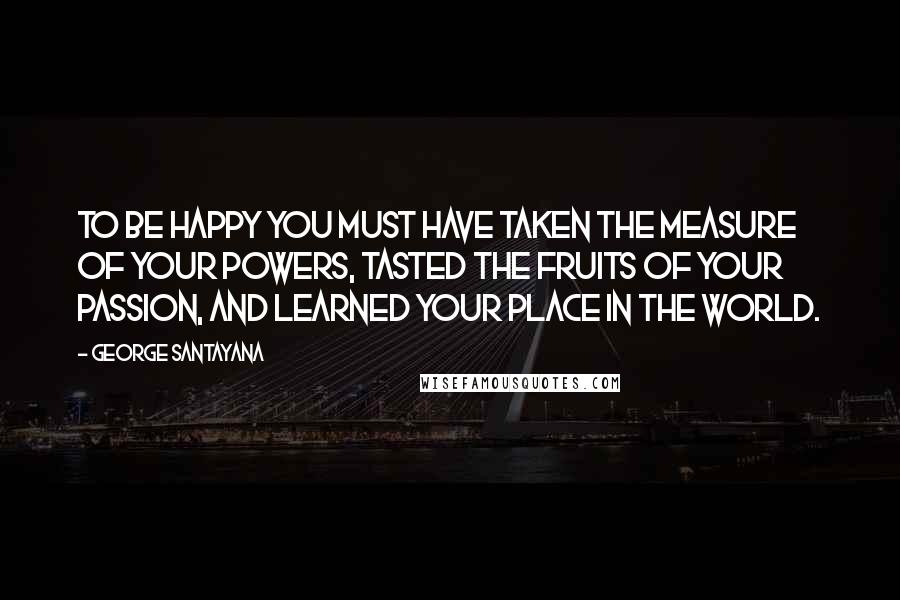 George Santayana Quotes: To be happy you must have taken the measure of your powers, tasted the fruits of your passion, and learned your place in the world.