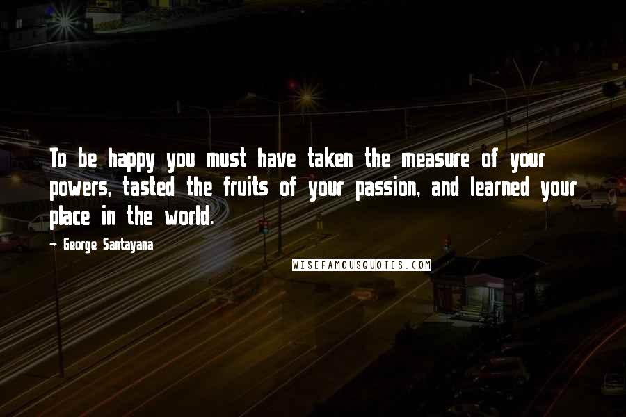 George Santayana Quotes: To be happy you must have taken the measure of your powers, tasted the fruits of your passion, and learned your place in the world.