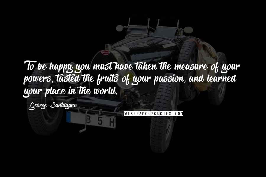 George Santayana Quotes: To be happy you must have taken the measure of your powers, tasted the fruits of your passion, and learned your place in the world.